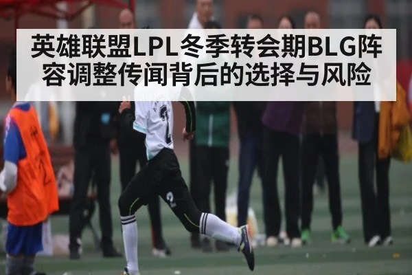 英雄联盟LPL冬季转会期BLG阵容调整传闻背后的选择与风险
