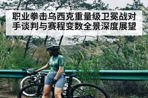 职业拳击乌西克重量级卫冕战对手谈判与赛程变数全景深度展望